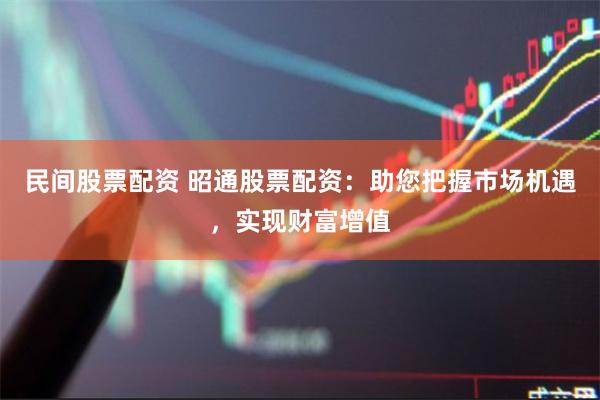 民间股票配资 昭通股票配资：助您把握市场机遇，实现财富增值