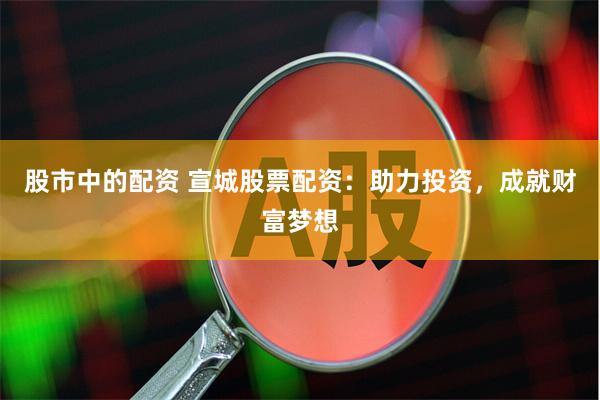 股市中的配资 宣城股票配资：助力投资，成就财富梦想