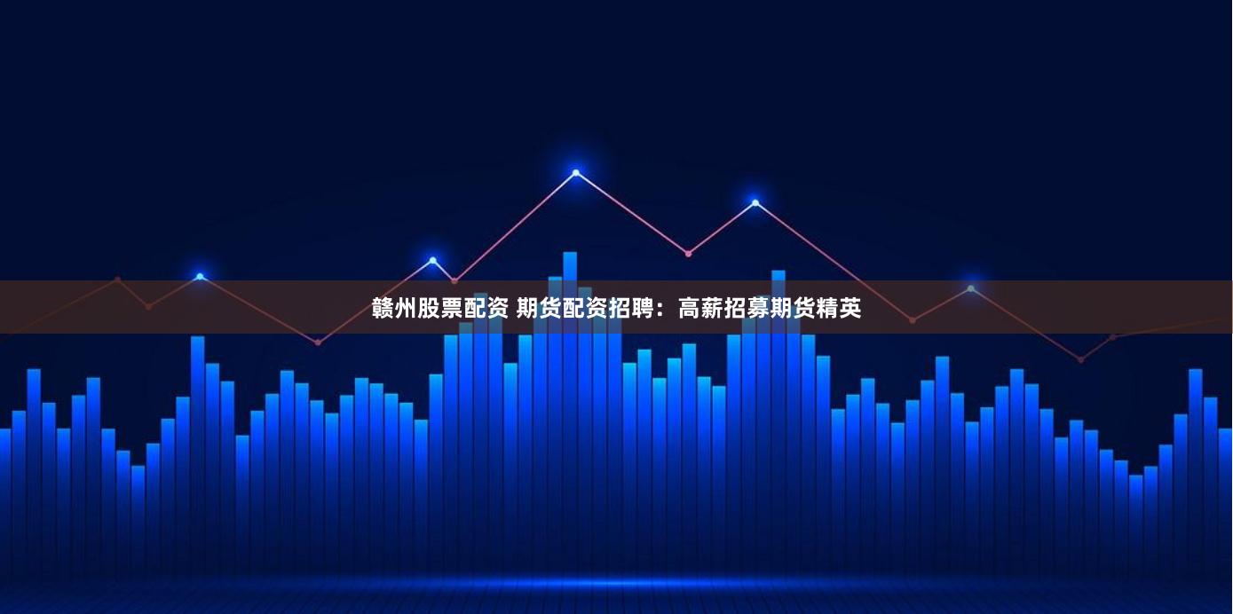 赣州股票配资 期货配资招聘：高薪招募期货精英