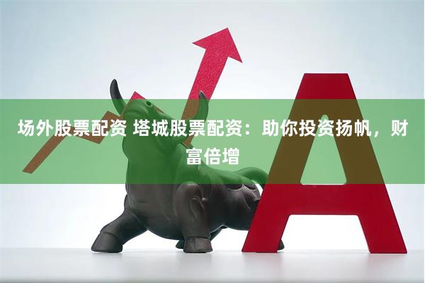 场外股票配资 塔城股票配资：助你投资扬帆，财富倍增