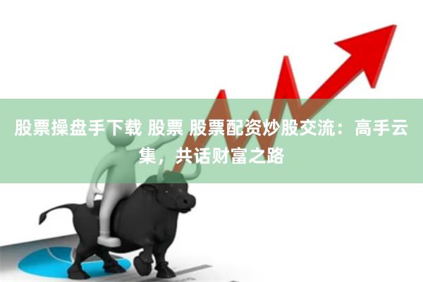 股票操盘手下载 股票 股票配资炒股交流：高手云集，共话财富之路