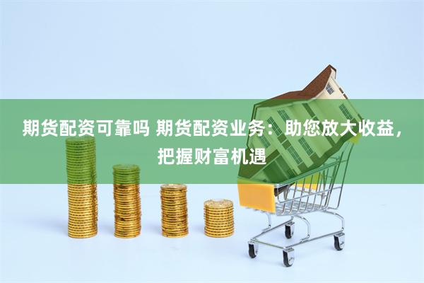 期货配资可靠吗 期货配资业务：助您放大收益，把握财富机遇