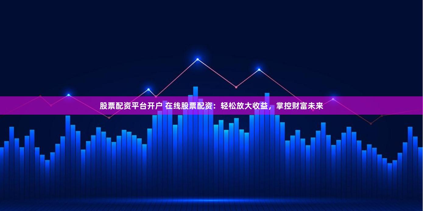 股票配资平台开户 在线股票配资：轻松放大收益，掌控财富未来