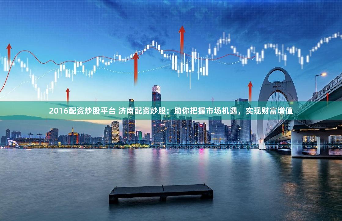 2016配资炒股平台 济南配资炒股：助你把握市场机遇，实现财富增值